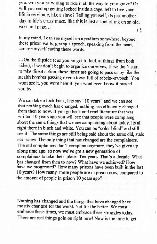 you, will you be willing to ride it all the way to your grave? Or will you end up getting locked inside a cage, lef to live your life in servitude, like a slave? Telling yourself, s just another day in life’s crazy maze. like this is just a spot of ink on an old. WO out page... 18 In my mind, I can see myself on a podium somwhere, beyone these prison walls, giving a speech, speaking from the heart, I can see myself saying these words. ..On the flipside (cuz you’ve got to look at things from both sides), if we don’t begin to organize ourselves, If we don’t start to take direct action, these times are going to pass us by like the stealth bomber passing over a town full of rebels--swoosh! You wont see it, you wont hear it, you wont even know it passed you’by. We can take a look back, lets say “10 years™ and we can see that nothing much has changed, nothing has efficently changed from then to now. If you go back and read literature that was written 10 years ago you will see that people were complaing about the same things that we are complaining about today. Its all right there in black and white. You can be “color blind” and still see it. The same things are still being said about the same old, stale ass issues. The only thing that has changed are the complainers. The old complainers don’t complain anymore, they ve given up along time ago, 5o now we’ve got a new generation of complainers to take their place. Ten years. That’s a decade. What has changed from then to now? What have we achieved? How have we progressed? How many prisons have been built in the last 10 years? How many more people are in prison now, compared to the amount of people in prison 10 years ago? Nothing has changed and the things that have changed have mostly changed for the worst. Not for the better. We must embrace these times, we must embrace these struggles today. ‘There are real things goin on right now! Now is the time to get